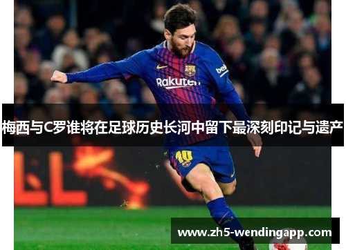 梅西与C罗谁将在足球历史长河中留下最深刻印记与遗产