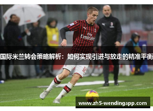 国际米兰转会策略解析：如何实现引进与放走的精准平衡