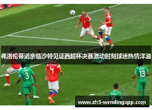 弗洛伦蒂诺亲临沙特见证西超杯决赛激动时刻球迷热情洋溢