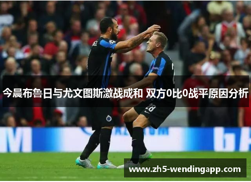 今晨布鲁日与尤文图斯激战成和 双方0比0战平原因分析