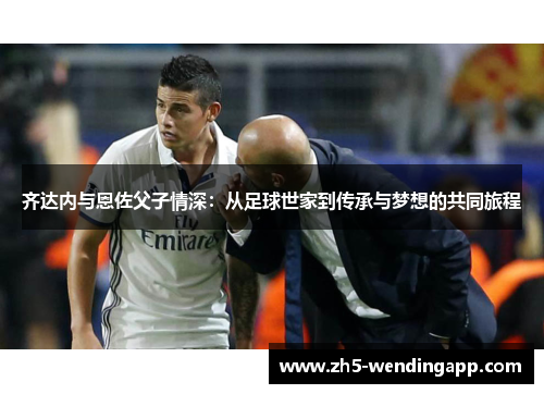 齐达内与恩佐父子情深：从足球世家到传承与梦想的共同旅程