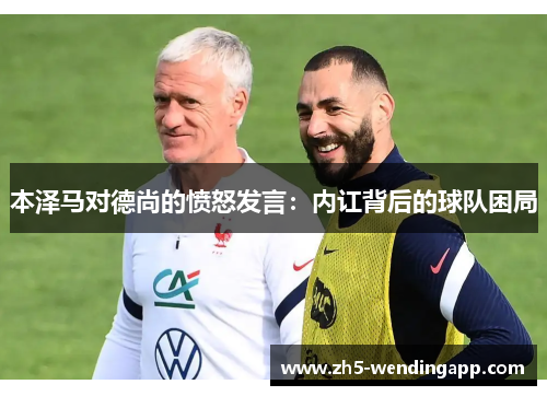 本泽马对德尚的愤怒发言:内讧背后的球队困局 本泽马对德尚的愤怒发言:内讧背后的球队困局