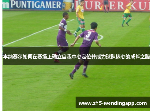 本纳赛尔如何在赛场上确立自我中心定位并成为球队核心的成长之路